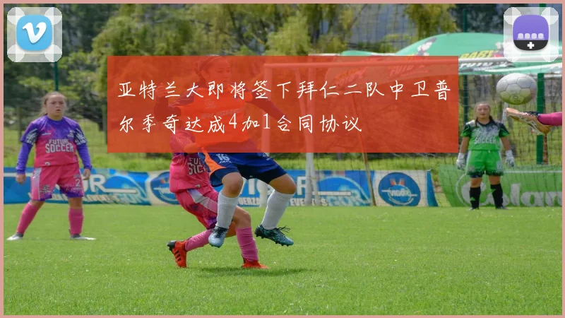 亚特兰大即将签下拜仁二队中卫普尔季奇达成4加1合同协议