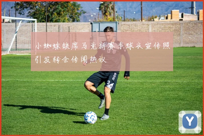 小蜘蛛缺席马竞新赛季球衣宣传照引发转会传闻热议