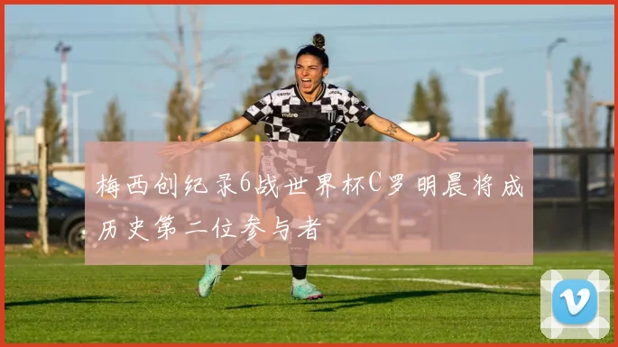 梅西创纪录6战世界杯C罗明晨将成历史第二位参与者