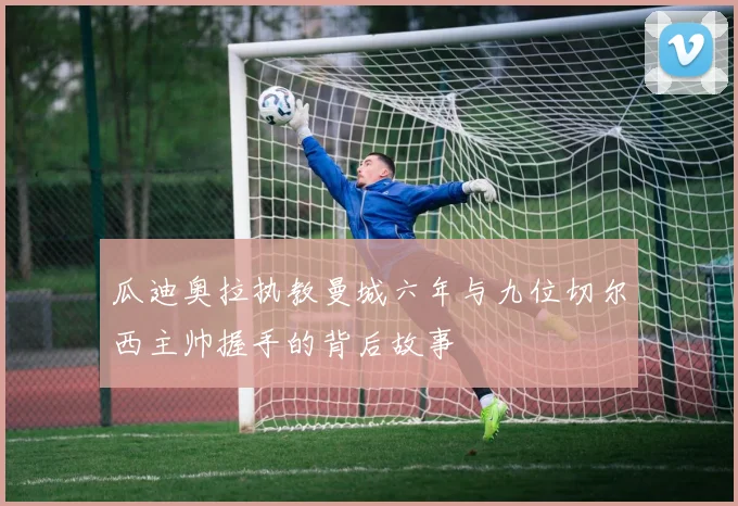 瓜迪奥拉执教曼城六年与九位切尔西主帅握手的背后故事