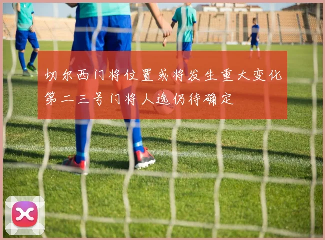 切尔西门将位置或将发生重大变化第二三号门将人选仍待确定