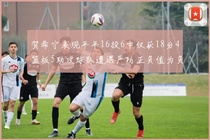 贺希宁表现平平16投6中仅获18分4篮板5助攻球队遭遇严防正负值为负7