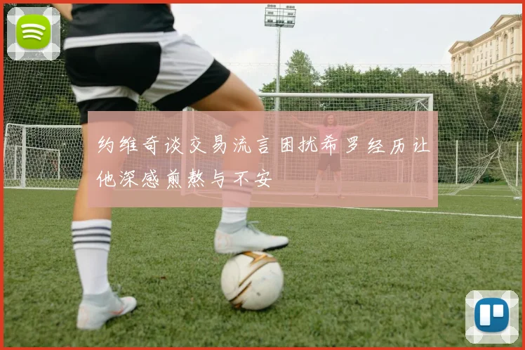 约维奇谈交易流言困扰希罗经历让他深感煎熬与不安