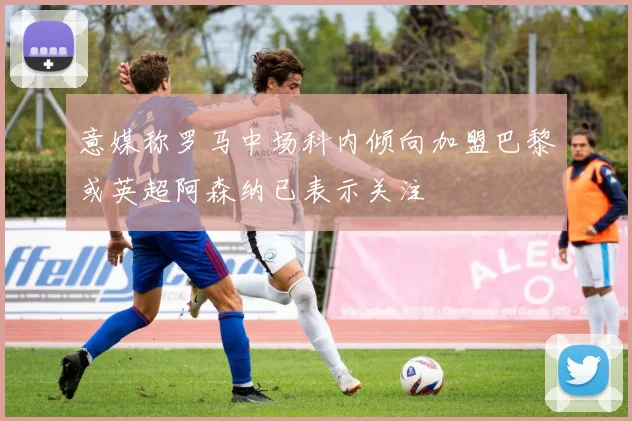 意媒称罗马中场科内倾向加盟巴黎或英超阿森纳已表示关注