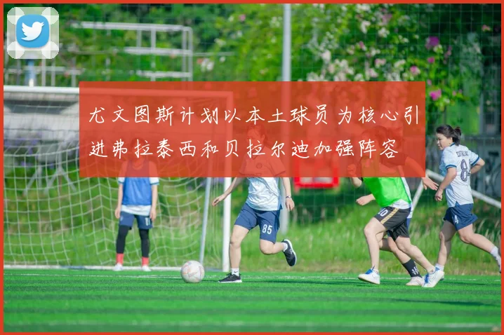尤文图斯计划以本土球员为核心引进弗拉泰西和贝拉尔迪加强阵容