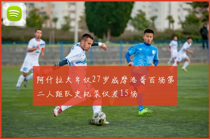 阿什拉夫年仅27岁成摩洛哥百场第二人距队史纪录仅差15场