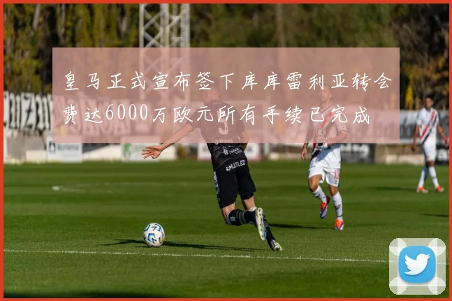 皇马正式宣布签下库库雷利亚转会费达6000万欧元所有手续已完成
