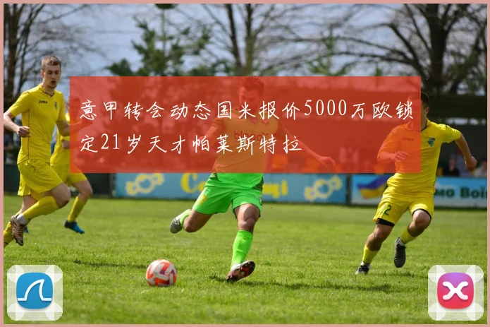 意甲转会动态国米报价5000万欧锁定21岁天才帕莱斯特拉
