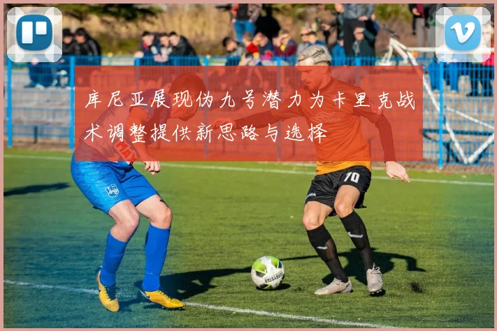 库尼亚展现伪九号潜力为卡里克战术调整提供新思路与选择