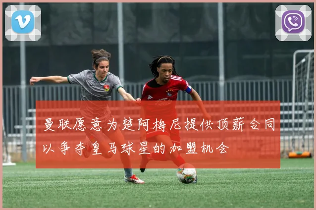 曼联愿意为楚阿梅尼提供顶薪合同以争夺皇马球星的加盟机会