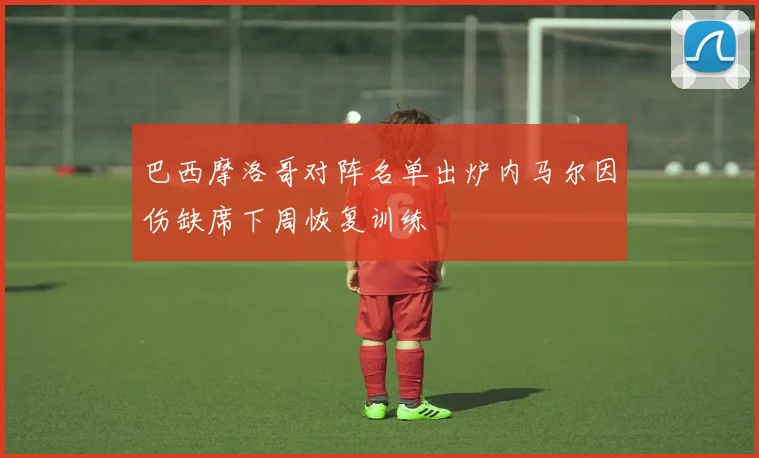 巴西摩洛哥对阵名单出炉内马尔因伤缺席下周恢复训练